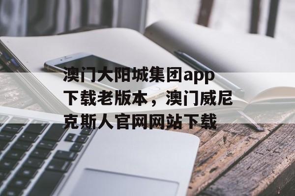 澳门大阳城集团app下载老版本，澳门威尼克斯人官网网站下载